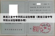 黑龙江省中专学历认证在哪里（黑龙江省中专学历认证在哪里办理）