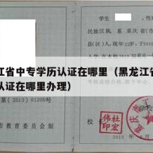 黑龙江省中专学历认证在哪里（黑龙江省中专学历认证在哪里办理）