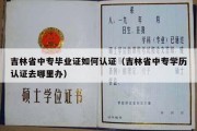 吉林省中专毕业证如何认证（吉林省中专学历认证去哪里办）