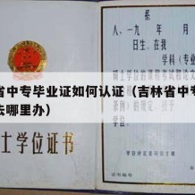 吉林省中专毕业证如何认证（吉林省中专学历认证去哪里办）