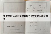 中专学历认证不了咋办呀?（中专学历认证报告）