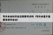 专升本本科毕业证需要考试吗（专升本是不是要拿到毕业证）