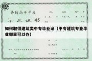 如何取得建筑类中专毕业证（中专建筑专业毕业哪里可以办）