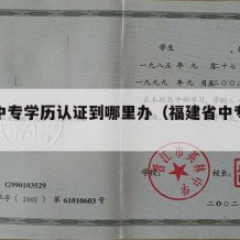 福建中专学历认证到哪里办（福建省中专学历认证）