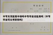 中专文凭能报中级吗中专毕业证能用吗（中专毕业可以考职称吗）