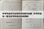 中专毕业证不去领可以吗算毕业嘛（中专毕业证一直没去学校拿还会保留嘛）