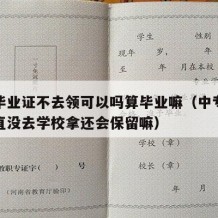 中专毕业证不去领可以吗算毕业嘛（中专毕业证一直没去学校拿还会保留嘛）