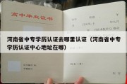 河南省中专学历认证去哪里认证（河南省中专学历认证中心地址在哪）