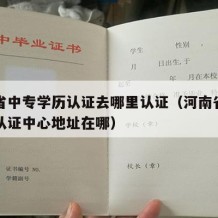 河南省中专学历认证去哪里认证（河南省中专学历认证中心地址在哪）