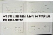 中专学历认证都需要什么材料（中专学历认证都需要什么材料呢）