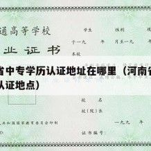 河南省中专学历认证地址在哪里（河南省中专学历认证地点）