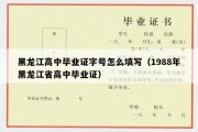 黑龙江高中毕业证字号怎么填写（1988年黑龙江省高中毕业证）