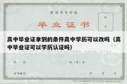 高中毕业证拿到的条件高中学历可以改吗（高中毕业证可以学历认证吗）