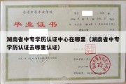 湖南省中专学历认证中心在哪里（湖南省中专学历认证去哪里认证）