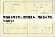 河南省中专学历认证到哪里办（河南省中专生学历认证）