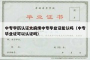 中专学历认证太麻烦中专毕业证能认吗（中专毕业证可以认证吗）