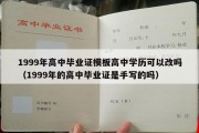 1999年高中毕业证模板高中学历可以改吗（1999年的高中毕业证是手写的吗）