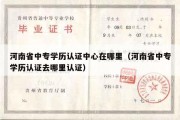 河南省中专学历认证中心在哪里（河南省中专学历认证去哪里认证）