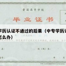 中专学历认证不通过的后果（中专学历认证不通过怎么办）