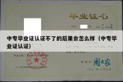 中专毕业证认证不了的后果会怎么样（中专毕业证认证）