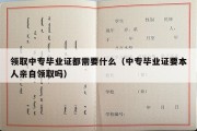 领取中专毕业证都需要什么（中专毕业证要本人亲自领取吗）