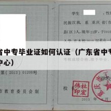 广东省中专毕业证如何认证（广东省中专学历认证中心）