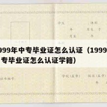 1999年中专毕业证怎么认证（1999年中专毕业证怎么认证学籍）