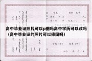 高中毕业证照片可以p图吗高中学历可以改吗（高中毕业证的照片可以修图吗）