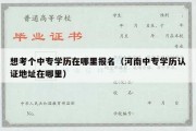 想考个中专学历在哪里报名（河南中专学历认证地址在哪里）