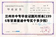 兰州市中专毕业证图片样本(1996年甘肃普通中专买个多少钱）