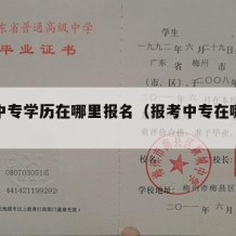 想考中专学历在哪里报名（报考中专在哪里报）