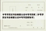 中专学历证书去哪里认证中专学历呢（中专学历证书去哪里认证中专学历呢知乎）