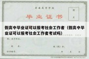 假高中毕业证可以报考社会工作者（假高中毕业证可以报考社会工作者考试吗）