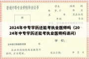 2024年中专学历还能考执业医师吗（2024年中专学历还能考执业医师吗请问）