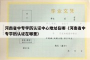 河南省中专学历认证中心地址在哪（河南省中专学历认证在哪里）