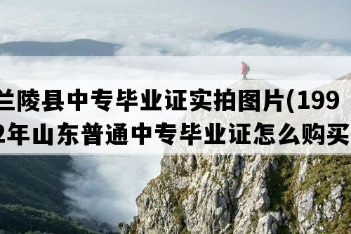 兰陵县中专毕业证实拍图片(1992年山东普通中专毕业证怎么购买）