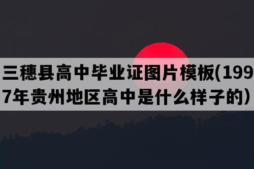 三穗县高中毕业证图片模板(1997年贵州地区高中是什么样子的）