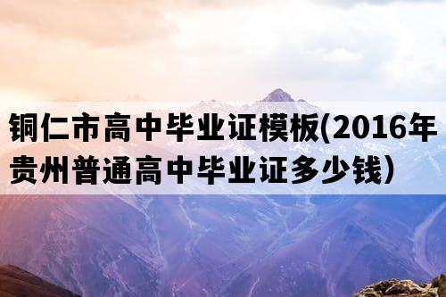 铜仁市高中毕业证模板(2016年贵州普通高中毕业证多少钱）