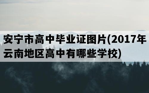 安宁市高中毕业证图片(2017年云南地区高中有哪些学校)