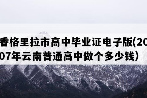 香格里拉市高中毕业证电子版(2007年云南普通高中做个多少钱）