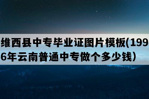 维西县中专毕业证图片模板(1996年云南普通中专做个多少钱）