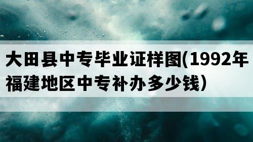 大田县中专毕业证样图(1992年福建地区中专补办多少钱）