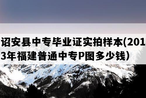 诏安县中专毕业证实拍样本(2013年福建普通中专P图多少钱）