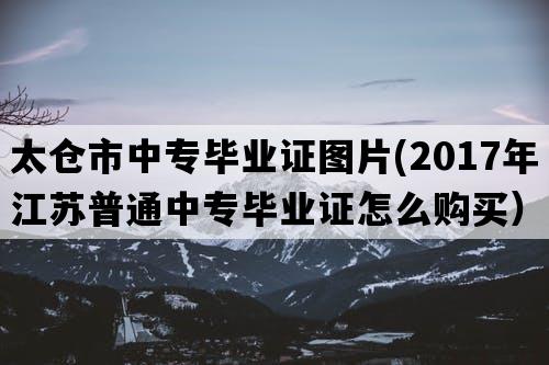 太仓市中专毕业证图片(2017年江苏普通中专毕业证怎么购买）