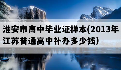 淮安市高中毕业证样本(2013年江苏普通高中补办多少钱）