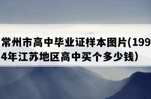 常州市高中毕业证样本图片(1994年江苏地区高中买个多少钱）