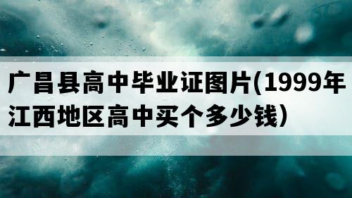 广昌县高中毕业证图片(1999年江西地区高中买个多少钱）