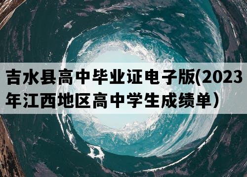 吉水县高中毕业证电子版(2023年江西地区高中学生成绩单）