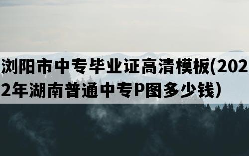 浏阳市中专毕业证高清模板(2022年湖南普通中专P图多少钱）