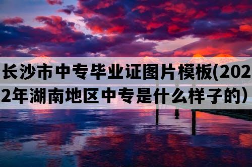 长沙市中专毕业证图片模板(2022年湖南地区中专是什么样子的）